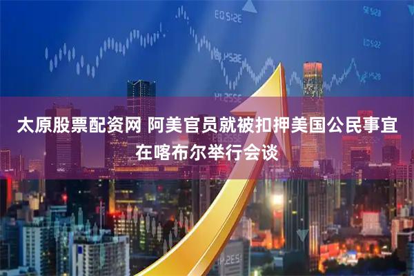 太原股票配资网 阿美官员就被扣押美国公民事宜在喀布尔举行会谈