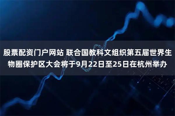 股票配资门户网站 联合国教科文组织第五届世界生物圈保护区大会将于9月22日至25日在杭州举办