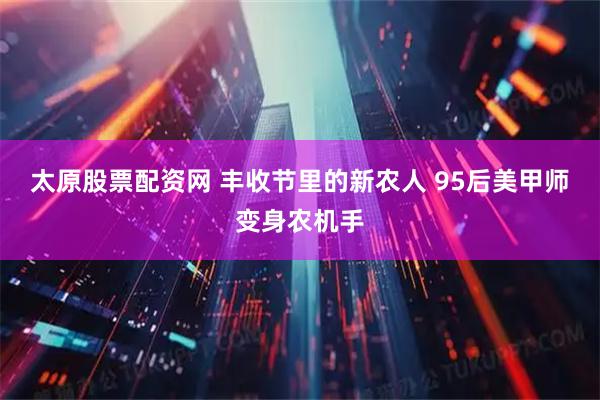 太原股票配资网 丰收节里的新农人 95后美甲师变身农机手