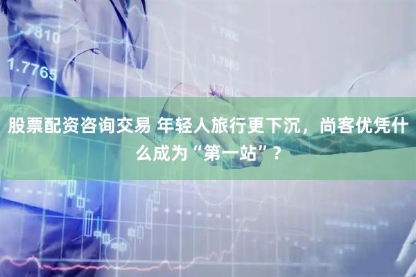股票配资咨询交易 年轻人旅行更下沉，尚客优凭什么成为“第一站”？