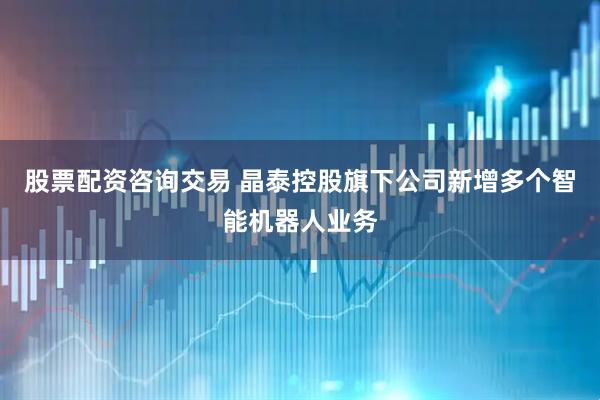 股票配资咨询交易 晶泰控股旗下公司新增多个智能机器人业务