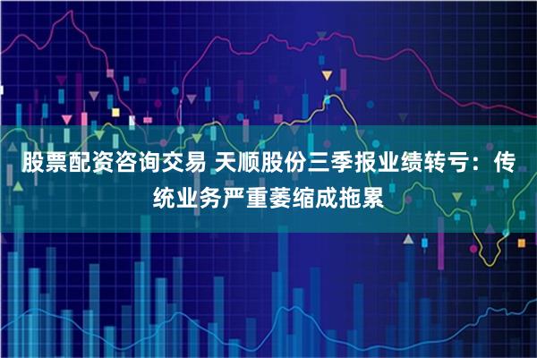 股票配资咨询交易 天顺股份三季报业绩转亏：传统业务严重萎缩成拖累