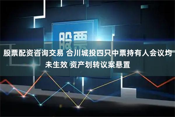 股票配资咨询交易 合川城投四只中票持有人会议均未生效 资产划转议案悬置