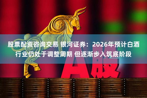 股票配资咨询交易 银河证券：2026年预计白酒行业仍处于调整周期 但逐渐步入筑底阶段