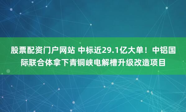 股票配资门户网站 中标近29.1亿大单！中铝国际联合体拿下青铜峡电解槽升级改造项目