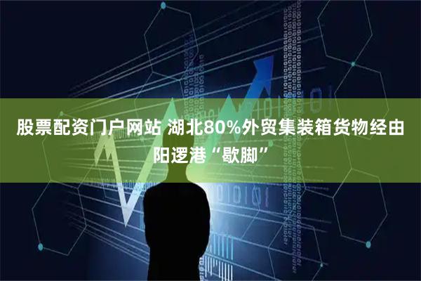 股票配资门户网站 湖北80%外贸集装箱货物经由阳逻港“歇脚”