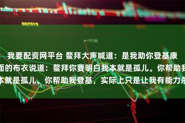 我要配资网平台 鳌拜大声喊道：是我助你登基康熙扯下龙袍，显露出里面的布衣说道：鳌拜你要明白我本就是孤儿。你帮助我登基，实际上只是让我有能力杀了你