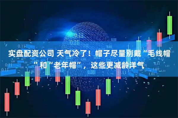 实盘配资公司 天气冷了！帽子尽量别戴“毛线帽”和“老年帽”，这些更减龄洋气