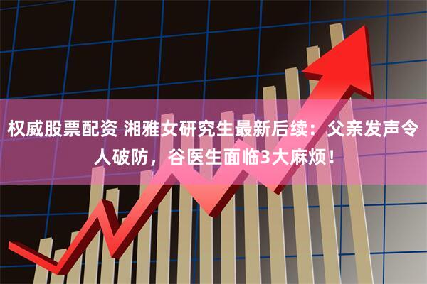权威股票配资 湘雅女研究生最新后续：父亲发声令人破防，谷医生面临3大麻烦！