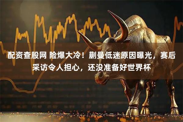 配资查股网 险爆大冷！蒯曼低迷原因曝光，赛后采访令人担心，还没准备好世界杯