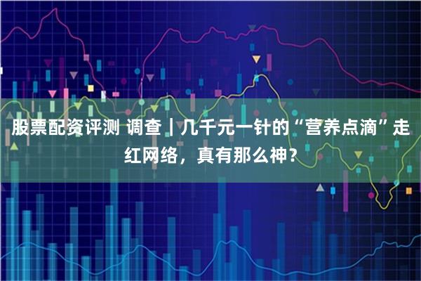 股票配资评测 调查｜几千元一针的“营养点滴”走红网络，真有那么神？