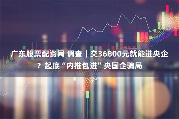 广东股票配资网 调查｜交36800元就能进央企？起底“内推包进”央国企骗局