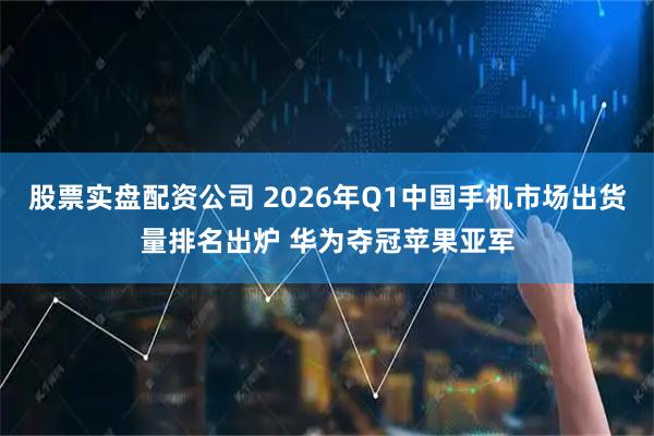 股票实盘配资公司 2026年Q1中国手机市场出货量排名出炉 华为夺冠苹果亚军
