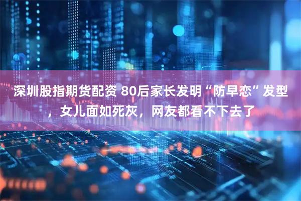 深圳股指期货配资 80后家长发明“防早恋”发型，女儿面如死灰，网友都看不下去了