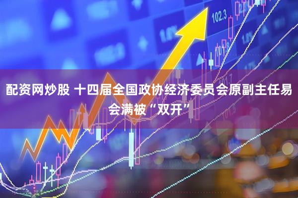 配资网炒股 十四届全国政协经济委员会原副主任易会满被“双开”