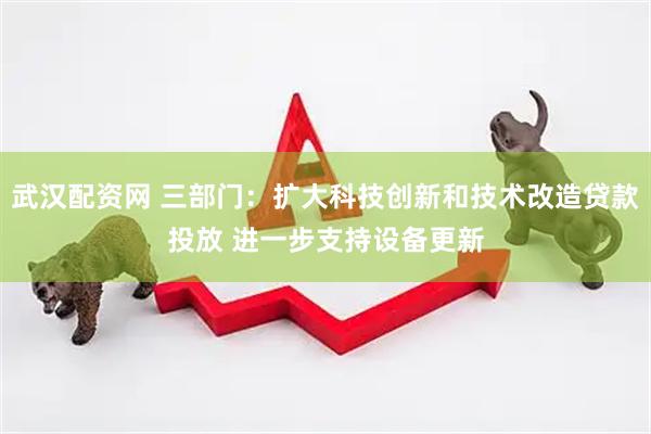 武汉配资网 三部门：扩大科技创新和技术改造贷款投放 进一步支持设备更新