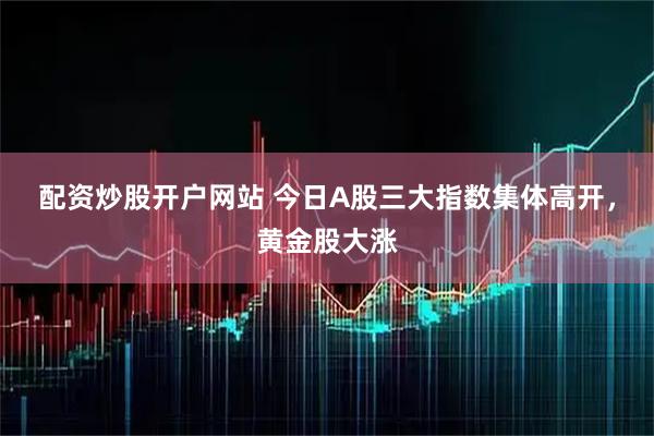 配资炒股开户网站 今日A股三大指数集体高开，黄金股大涨