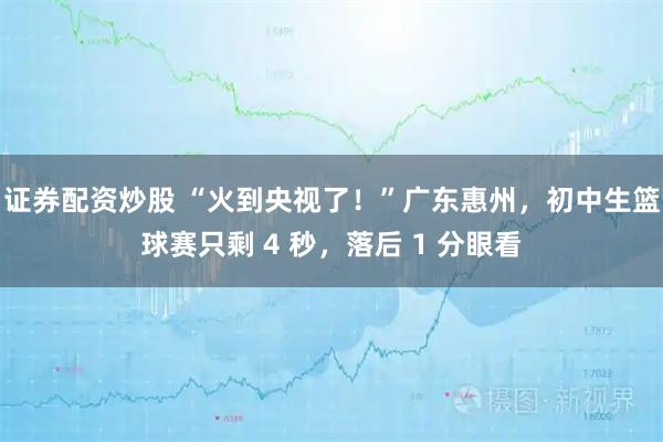 证券配资炒股 “火到央视了！”广东惠州，初中生篮球赛只剩 4 秒，落后 1 分眼看
