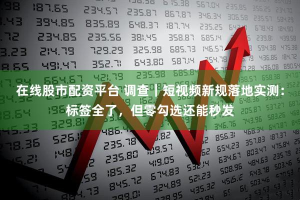 在线股市配资平台 调查｜短视频新规落地实测：标签全了，但零勾选还能秒发