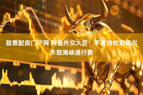股票配资门户网 阿曼外交大臣：不支持收取霍尔木兹海峡通行费