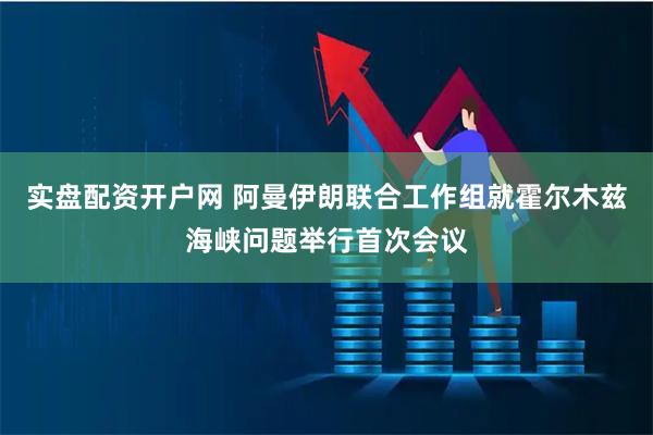 实盘配资开户网 阿曼伊朗联合工作组就霍尔木兹海峡问题举行首次会议